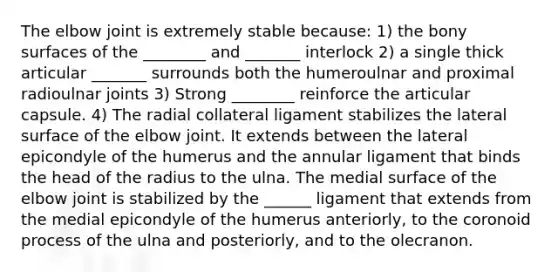 The elbow joint is extremely stable because: 1) the bony surfaces of the ________ and _______ interlock 2) a single thick articular _______ surrounds both the humeroulnar and proximal radioulnar joints 3) Strong ________ reinforce the articular capsule. 4) The radial collateral ligament stabilizes the lateral surface of the elbow joint. It extends between the lateral epicondyle of the humerus and the annular ligament that binds the head of the radius to the ulna. The medial surface of the elbow joint is stabilized by the ______ ligament that extends from the medial epicondyle of the humerus anteriorly, to the coronoid process of the ulna and posteriorly, and to the olecranon.