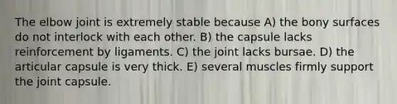 The elbow joint is extremely stable because A) the bony surfaces do not interlock with each other. B) the capsule lacks reinforcement by ligaments. C) the joint lacks bursae. D) the articular capsule is very thick. E) several muscles firmly support the joint capsule.