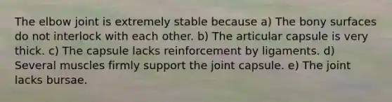 The elbow joint is extremely stable because a) The bony surfaces do not interlock with each other. b) The articular capsule is very thick. c) The capsule lacks reinforcement by ligaments. d) Several muscles firmly support the joint capsule. e) The joint lacks bursae.