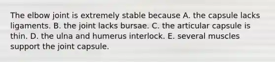 The elbow joint is extremely stable because A. the capsule lacks ligaments. B. the joint lacks bursae. C. the articular capsule is thin. D. the ulna and humerus interlock. E. several muscles support the joint capsule.