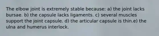 The elbow joint is extremely stable because: a) the joint lacks bursae. b) the capsule lacks ligaments. c) several muscles support the joint capsule. d) the articular capsule is thin.e) the ulna and humerus interlock.