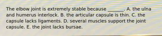 The elbow joint is extremely stable because _______. A. the ulna and humerus interlock. B. the articular capsule is thin. C. the capsule lacks ligaments. D. several muscles support the joint capsule. E. the joint lacks bursae.