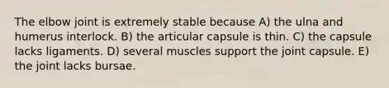 The elbow joint is extremely stable because A) the ulna and humerus interlock. B) the articular capsule is thin. C) the capsule lacks ligaments. D) several muscles support the joint capsule. E) the joint lacks bursae.