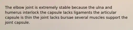 The elbow joint is extremely stable because the ulna and humerus interlock the capsule lacks ligaments the articular capsule is thin the joint lacks bursae several muscles support the joint capsule.