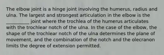 The elbow joint is a hinge joint involving the humerus, radius and ulna. The largest and strongest articulation in the elbow is the __________ joint where the trochlea of the humerus articulates with the trochlear notch of the ulna. In the case of the elbow, the shape of the trochlear notch of the ulna determines the plane of movement, and the combination of the notch and the olecranon limits the degree of extension permitted.