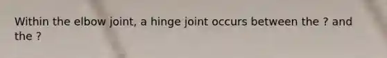 Within the elbow joint, a hinge joint occurs between the ? and the ?