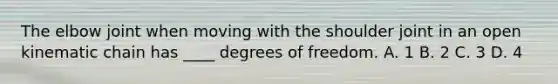 The elbow joint when moving with the shoulder joint in an open kinematic chain has ____ degrees of freedom. A. 1 B. 2 C. 3 D. 4