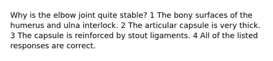 Why is the elbow joint quite stable? 1 The bony surfaces of the humerus and ulna interlock. 2 The articular capsule is very thick. 3 The capsule is reinforced by stout ligaments. 4 All of the listed responses are correct.