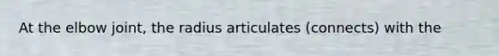 At the elbow joint, the radius articulates (connects) with the