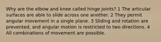 Why are the elbow and knee called hinge joints? 1 The articular surfaces are able to slide across one another. 2 They permit angular movement in a single plane. 3 Sliding and rotation are prevented, and angular motion is restricted to two directions. 4 All combinations of movement are possible.