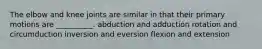 The elbow and knee joints are similar in that their primary motions are __________. abduction and adduction rotation and circumduction inversion and eversion flexion and extension