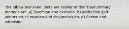 The elbow and knee joints are similar in that their primary motions are: a) inversion and eversion. b) abduction and adduction. c) rotation and circumduction. d) flexion and extension.