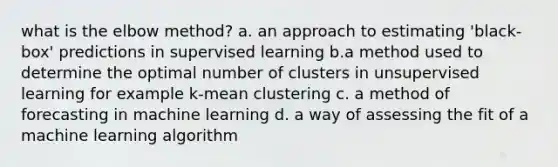 what is the elbow method? a. an approach to estimating 'black-box' predictions in supervised learning b.a method used to determine the optimal number of clusters in unsupervised learning for example k-mean clustering c. a method of forecasting in machine learning d. a way of assessing the fit of a machine learning algorithm