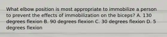 What elbow position is most appropriate to immobilize a person to prevent the effects of immobilization on the biceps? A. 130 degrees flexion B. 90 degrees flexion C. 30 degrees flexion D. 5 degrees flexion