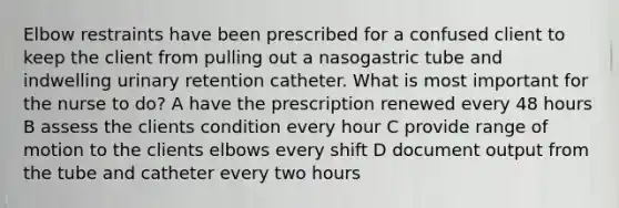 Elbow restraints have been prescribed for a confused client to keep the client from pulling out a nasogastric tube and indwelling urinary retention catheter. What is most important for the nurse to do? A have the prescription renewed every 48 hours B assess the clients condition every hour C provide range of motion to the clients elbows every shift D document output from the tube and catheter every two hours