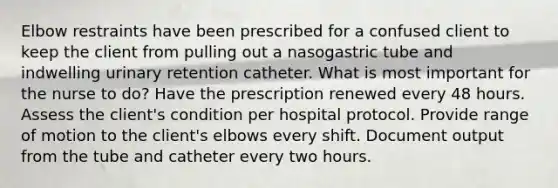 Elbow restraints have been prescribed for a confused client to keep the client from pulling out a nasogastric tube and indwelling urinary retention catheter. What is most important for the nurse to do? Have the prescription renewed every 48 hours. Assess the client's condition per hospital protocol. Provide range of motion to the client's elbows every shift. Document output from the tube and catheter every two hours.