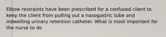 Elbow restraints have been prescribed for a confused client to keep the client from pulling out a nasogastric tube and indwelling urinary retention catheter. What is most important for the nurse to do