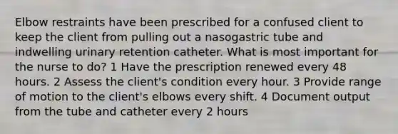 Elbow restraints have been prescribed for a confused client to keep the client from pulling out a nasogastric tube and indwelling urinary retention catheter. What is most important for the nurse to do? 1 Have the prescription renewed every 48 hours. 2 Assess the client's condition every hour. 3 Provide range of motion to the client's elbows every shift. 4 Document output from the tube and catheter every 2 hours