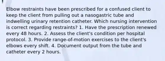 Elbow restraints have been prescribed for a confused client to keep the client from pulling out a nasogastric tube and indwelling urinary retention catheter. Which nursing intervention is correct regarding restraints? 1. Have the prescription renewed every 48 hours. 2. Assess the client's condition per hospital protocol. 3. Provide range-of-motion exercises to the client's elbows every shift. 4. Document output from the tube and catheter every 2 hours.