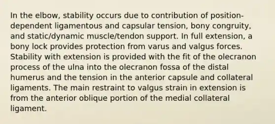 In the elbow, stability occurs due to contribution of position-dependent ligamentous and capsular tension, bony congruity, and static/dynamic muscle/tendon support. In full extension, a bony lock provides protection from varus and valgus forces. Stability with extension is provided with the fit of the olecranon process of the ulna into the olecranon fossa of the distal humerus and the tension in the anterior capsule and collateral ligaments. The main restraint to valgus strain in extension is from the anterior oblique portion of the medial collateral ligament.