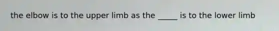 the elbow is to the upper limb as the _____ is to the lower limb