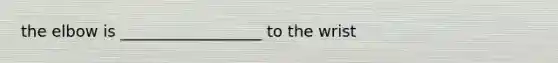 the elbow is __________________ to the wrist