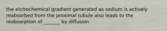 the elctrochemical gradient generated as sodium is actively reabsorbed from the proximal tubule also leads to the reabsorption of _______ by diffusion