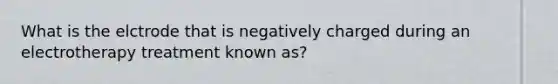 What is the elctrode that is negatively charged during an electrotherapy treatment known as?