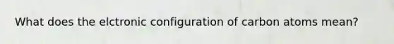 What does the elctronic configuration of carbon atoms mean?