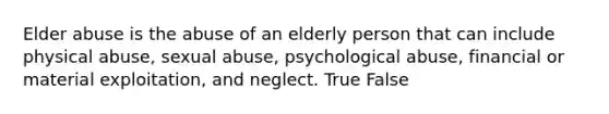 Elder abuse is the abuse of an elderly person that can include physical abuse, sexual abuse, psychological abuse, financial or material exploitation, and neglect. True False