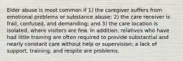 Elder abuse is most common if 1) the caregiver suffers from emotional problems or substance abuse; 2) the care receiver is frail, confused, and demanding; and 3) the care location is isolated, where visitors are few. In addition, relatives who have had little training are often required to provide substantial and nearly constant care without help or supervision; a lack of support, training, and respite are problems.