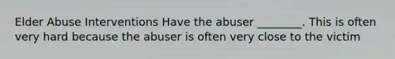 Elder Abuse Interventions Have the abuser ________. This is often very hard because the abuser is often very close to the victim