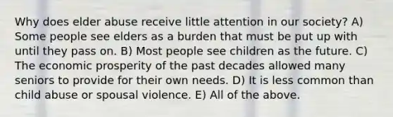 Why does elder abuse receive little attention in our society? A) Some people see elders as a burden that must be put up with until they pass on. B) Most people see children as the future. C) The economic prosperity of the past decades allowed many seniors to provide for their own needs. D) It is less common than child abuse or spousal violence. E) All of the above.