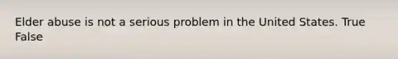 Elder abuse is not a serious problem in the United States. True False