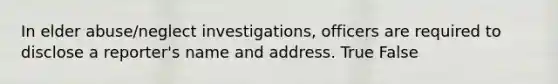 In elder abuse/neglect investigations, officers are required to disclose a reporter's name and address. True False