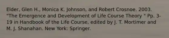 Elder, Glen H., Monica K. Johnson, and Robert Crosnoe. 2003. "The Emergence and Development of Life Course Theory " Pp. 3-19 in Handbook of the Life Course, edited by J. T. Mortimer and M. J. Shanahan. New York: Springer.