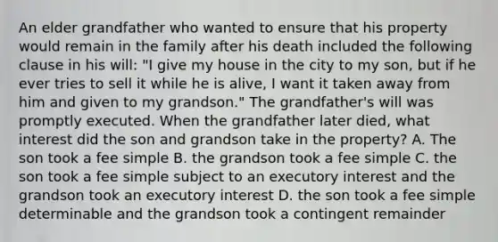 An elder grandfather who wanted to ensure that his property would remain in the family after his death included the following clause in his will: "I give my house in the city to my son, but if he ever tries to sell it while he is alive, I want it taken away from him and given to my grandson." The grandfather's will was promptly executed. When the grandfather later died, what interest did the son and grandson take in the property? A. The son took a fee simple B. the grandson took a fee simple C. the son took a fee simple subject to an executory interest and the grandson took an executory interest D. the son took a fee simple determinable and the grandson took a contingent remainder