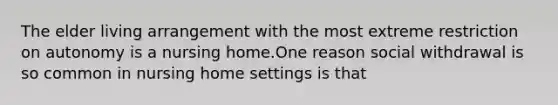 The elder living arrangement with the most extreme restriction on autonomy is a nursing home.One reason social withdrawal is so common in nursing home settings is that