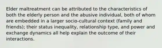 Elder maltreatment can be attributed to the characteristics of both the elderly person and the abusive individual, both of whom are embedded in a larger socio-cultural context (family and friends); their status inequality, relationship type, and power and exchange dynamics all help explain the outcome of their interactions.