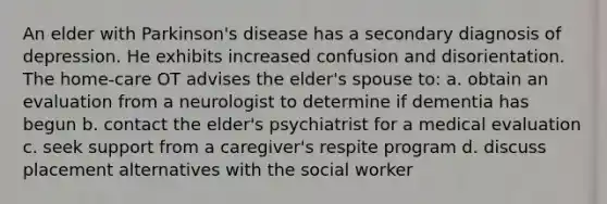 An elder with Parkinson's disease has a secondary diagnosis of depression. He exhibits increased confusion and disorientation. The home-care OT advises the elder's spouse to: a. obtain an evaluation from a neurologist to determine if dementia has begun b. contact the elder's psychiatrist for a medical evaluation c. seek support from a caregiver's respite program d. discuss placement alternatives with the social worker