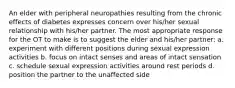 An elder with peripheral neuropathies resulting from the chronic effects of diabetes expresses concern over his/her sexual relationship with his/her partner. The most appropriate response for the OT to make is to suggest the elder and his/her partner: a. experiment with different positions during sexual expression activities b. focus on intact senses and areas of intact sensation c. schedule sexual expression activities around rest periods d. position the partner to the unaffected side