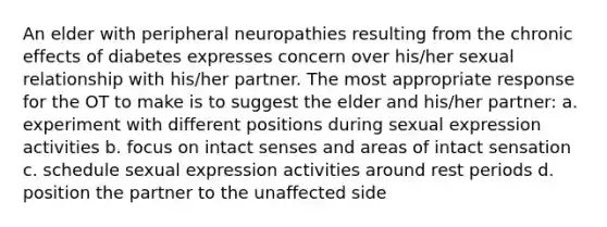 An elder with peripheral neuropathies resulting from the chronic effects of diabetes expresses concern over his/her sexual relationship with his/her partner. The most appropriate response for the OT to make is to suggest the elder and his/her partner: a. experiment with different positions during sexual expression activities b. focus on intact senses and areas of intact sensation c. schedule sexual expression activities around rest periods d. position the partner to the unaffected side