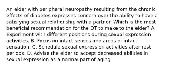 An elder with peripheral neuropathy resulting from the chronic effects of diabetes expresses concern over the ability to have a satisfying sexual relationship with a partner. Which is the most beneficial recommendation for the OT to make to the elder? A. Experiment with different positions during sexual expression activities. B. Focus on intact senses and areas of intact sensation. C. Schedule sexual expression activities after rest periods. D. Advise the elder to accept decreased abilities in sexual expression as a normal part of aging.