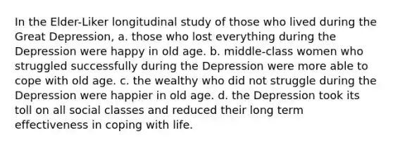 In the Elder-Liker longitudinal study of those who lived during the Great Depression, a. those who lost everything during the Depression were happy in old age. b. middle-class women who struggled successfully during the Depression were more able to cope with old age. c. the wealthy who did not struggle during the Depression were happier in old age. d. the Depression took its toll on all social classes and reduced their long term effectiveness in coping with life.