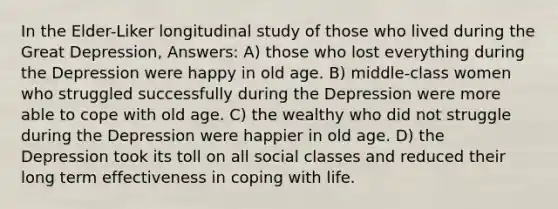 In the Elder-Liker longitudinal study of those who lived during the Great Depression, Answers: A) those who lost everything during the Depression were happy in old age. B) middle-class women who struggled successfully during the Depression were more able to cope with old age. C) the wealthy who did not struggle during the Depression were happier in old age. D) the Depression took its toll on all social classes and reduced their long term effectiveness in coping with life.