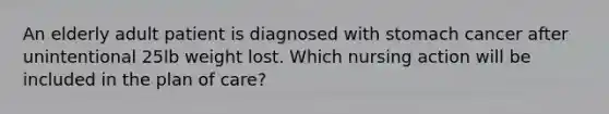 An elderly adult patient is diagnosed with stomach cancer after unintentional 25lb weight lost. Which nursing action will be included in the plan of care?