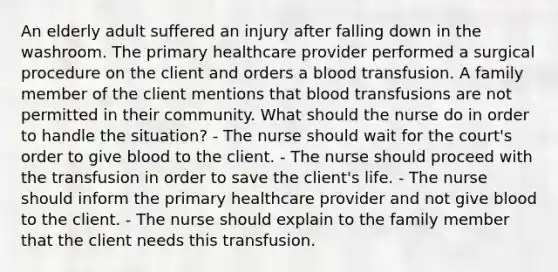 An elderly adult suffered an injury after falling down in the washroom. The primary healthcare provider performed a surgical procedure on the client and orders a blood transfusion. A family member of the client mentions that blood transfusions are not permitted in their community. What should the nurse do in order to handle the situation? - The nurse should wait for the court's order to give blood to the client. - The nurse should proceed with the transfusion in order to save the client's life. - The nurse should inform the primary healthcare provider and not give blood to the client. - The nurse should explain to the family member that the client needs this transfusion.