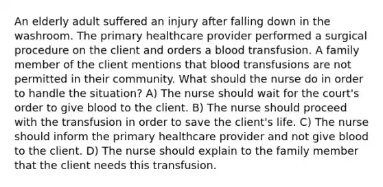 An elderly adult suffered an injury after falling down in the washroom. The primary healthcare provider performed a surgical procedure on the client and orders a blood transfusion. A family member of the client mentions that blood transfusions are not permitted in their community. What should the nurse do in order to handle the situation? A) The nurse should wait for the court's order to give blood to the client. B) The nurse should proceed with the transfusion in order to save the client's life. C) The nurse should inform the primary healthcare provider and not give blood to the client. D) The nurse should explain to the family member that the client needs this transfusion.