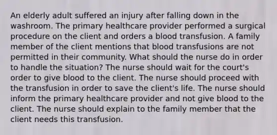 An elderly adult suffered an injury after falling down in the washroom. The primary healthcare provider performed a surgical procedure on the client and orders a blood transfusion. A family member of the client mentions that blood transfusions are not permitted in their community. What should the nurse do in order to handle the situation? The nurse should wait for the court's order to give blood to the client. The nurse should proceed with the transfusion in order to save the client's life. The nurse should inform the primary healthcare provider and not give blood to the client. The nurse should explain to the family member that the client needs this transfusion.