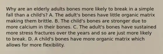 Why are an elderly adults bones more likely to break in a simple fall than a child's? A. The adult's bones have little organic matrix making them brittle. B. The child's bones are stronger due to more calcium in their bones. C. The adult's bones have sustained more stress fractures over the years and so are just more likely to break. D. A child's bones have more organic matrix which allows for more flexibility.